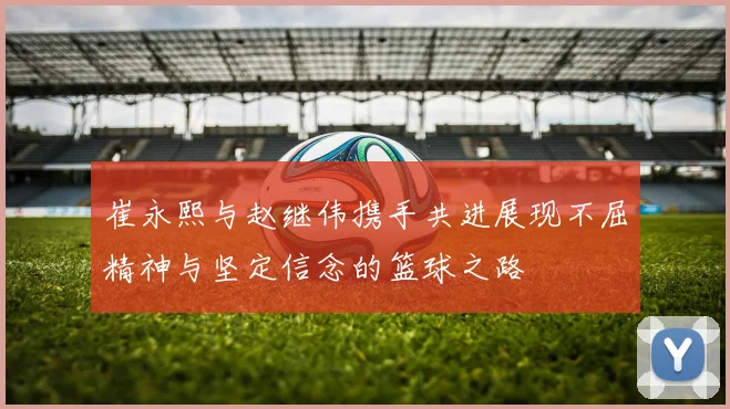 崔永熙与赵继伟携手共进展现不屈精神与坚定信念的篮球之路