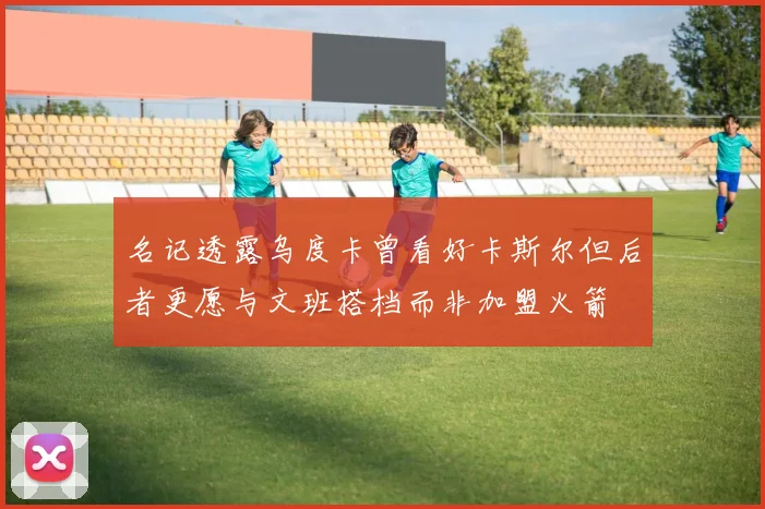 名记透露乌度卡曾看好卡斯尔但后者更愿与文班搭档而非加盟火箭