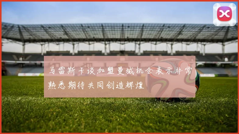 马雷斯卡谈加盟曼城机会表示非常熟悉期待共同创造辉煌