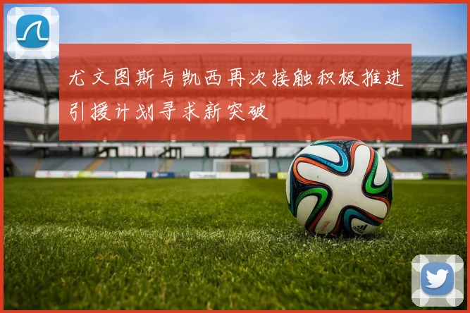 尤文图斯与凯西再次接触积极推进引援计划寻求新突破