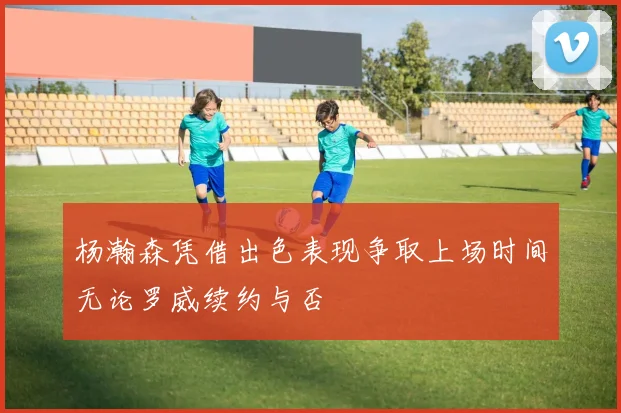 杨瀚森凭借出色表现争取上场时间无论罗威续约与否