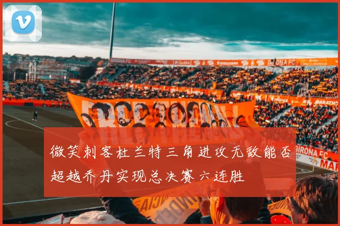 微笑刺客杜兰特三角进攻无敌能否超越乔丹实现总决赛六连胜