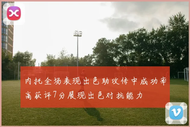 内托全场表现出色助攻传中成功率高获评7分展现出色对抗能力