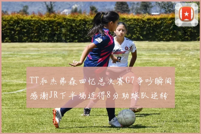 TT和杰弗森回忆总决赛G7争吵瞬间感谢JR下半场连得8分助球队逆转