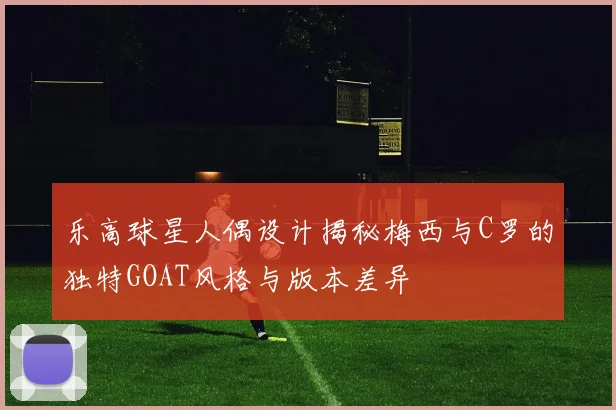乐高球星人偶设计揭秘梅西与C罗的独特GOAT风格与版本差异