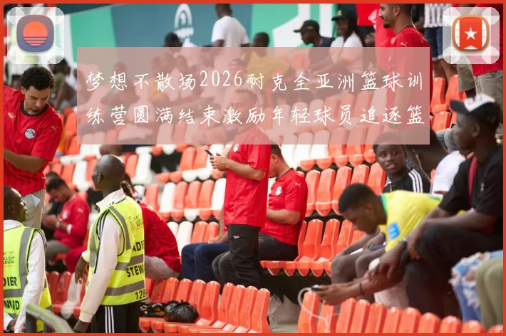 梦想不散场2026耐克全亚洲篮球训练营圆满结束激励年轻球员追逐篮球梦想