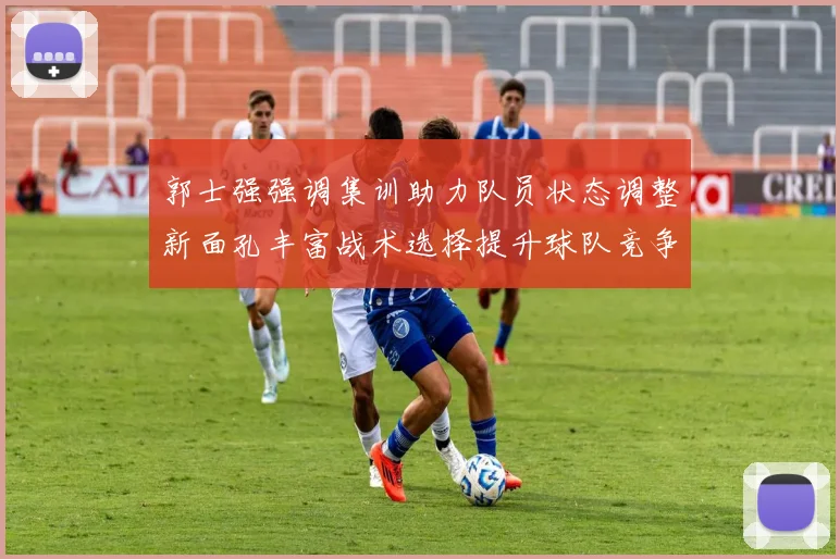 郭士强强调集训助力队员状态调整新面孔丰富战术选择提升球队竞争力