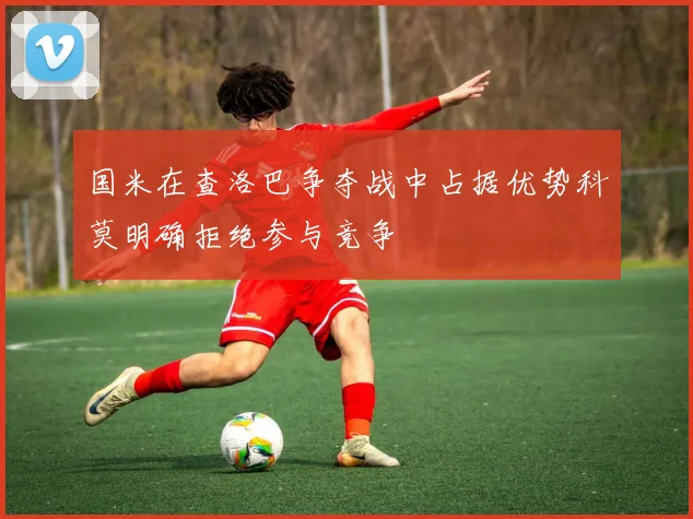 国米在查洛巴争夺战中占据优势科莫明确拒绝参与竞争