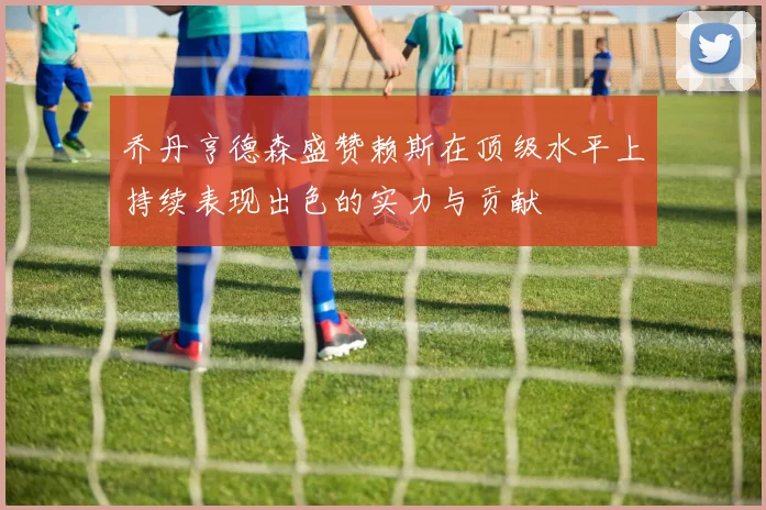 乔丹亨德森盛赞赖斯在顶级水平上持续表现出色的实力与贡献
