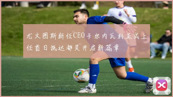 尤文图斯新任CEO卡尔内瓦利正式上任首日抵达都灵开启新篇章