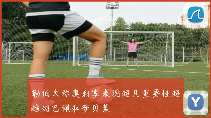 勒伯夫称奥利塞表现超凡重要性超越姆巴佩和登贝莱