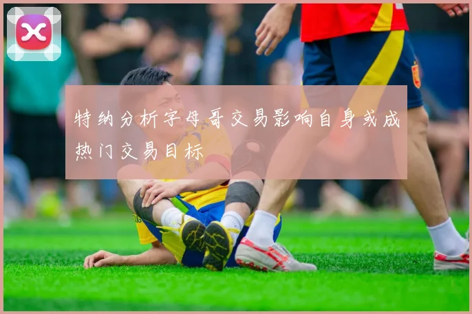 特纳分析字母哥交易影响自身或成热门交易目标
