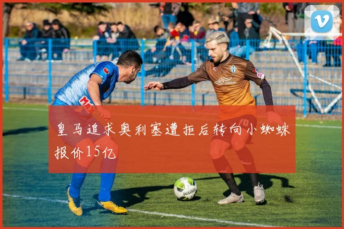 皇马追求奥利塞遭拒后转向小蜘蛛报价15亿