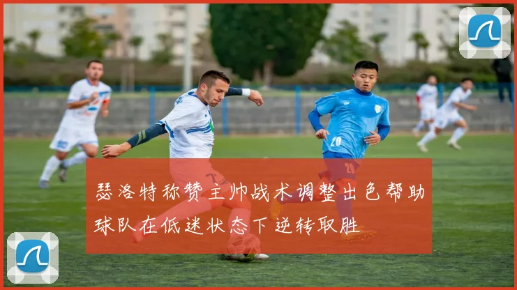瑟洛特称赞主帅战术调整出色帮助球队在低迷状态下逆转取胜