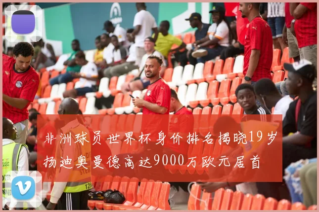 非洲球员世界杯身价排名揭晓19岁扬迪奥曼德高达9000万欧元居首