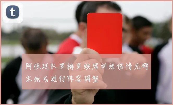 阿根廷队罗梅罗缺席训练伤情无碍末轮或进行阵容调整