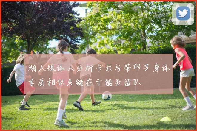 湖人媒体人分析卡尔与蒂耶罗身体素质相似关键在于能否留队