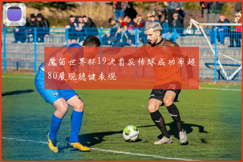 魔笛世界杯19次首发传球成功率超80展现稳健表现