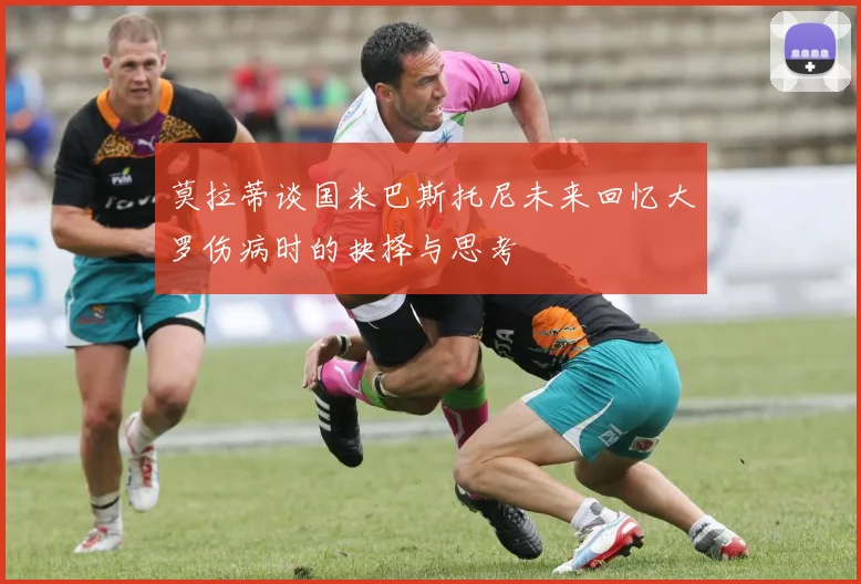 莫拉蒂谈国米巴斯托尼未来回忆大罗伤病时的抉择与思考