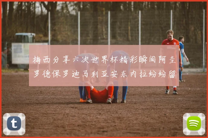 梅西分享六次世界杯精彩瞬间阿圭罗德保罗迪马利亚安东内拉纷纷留言评论