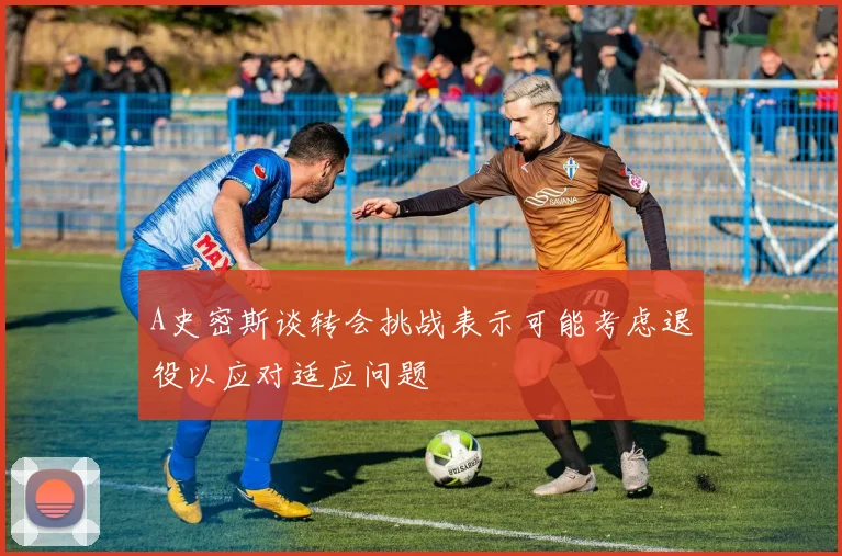 A史密斯谈转会挑战表示可能考虑退役以应对适应问题