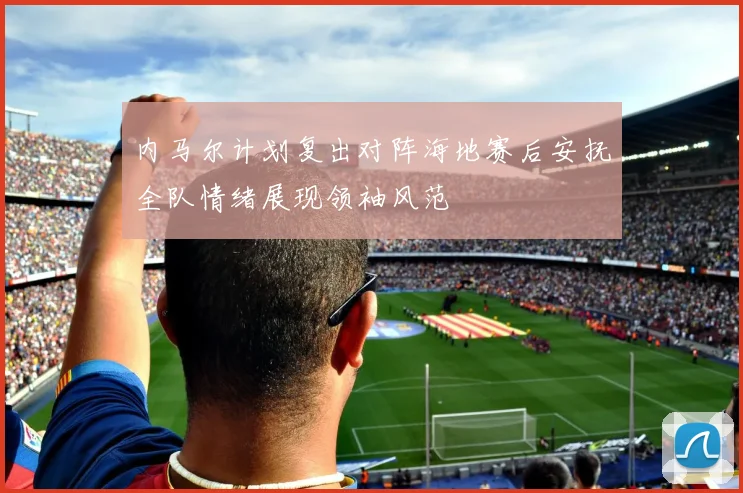 内马尔计划复出对阵海地赛后安抚全队情绪展现领袖风范