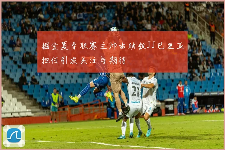 掘金夏季联赛主帅由助教JJ巴里亚担任引发关注与期待